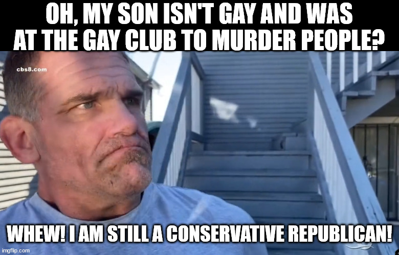 why yes. He did say the quiet part out loud. | OH, MY SON ISN'T GAY AND WAS AT THE GAY CLUB TO MURDER PEOPLE? WHEW! I AM STILL A CONSERVATIVE REPUBLICAN! | made w/ Imgflip meme maker