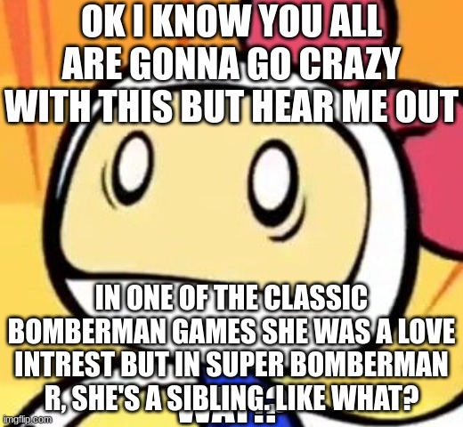 Love interest or sibling, make up your mind! | OK I KNOW YOU ALL ARE GONNA GO CRAZY WITH THIS BUT HEAR ME OUT; IN ONE OF THE CLASSIC BOMBERMAN GAMES SHE WAS A LOVE INTREST BUT IN SUPER BOMBERMAN R, SHE'S A SIBLING. LIKE WHAT? | image tagged in white bomber wat | made w/ Imgflip meme maker