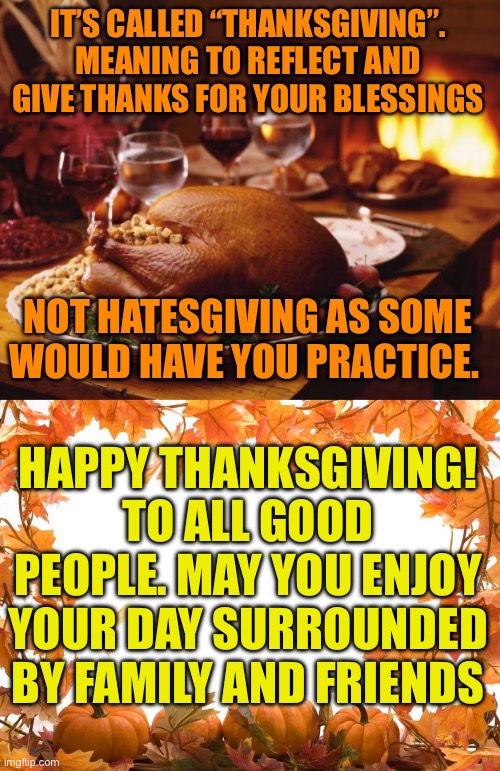 Thanksgiving , not Hategiving | IT’S CALLED “THANKSGIVING”. MEANING TO REFLECT AND GIVE THANKS FOR YOUR BLESSINGS; NOT HATESGIVING AS SOME WOULD HAVE YOU PRACTICE. HAPPY THANKSGIVING! TO ALL GOOD PEOPLE. MAY YOU ENJOY YOUR DAY SURROUNDED BY FAMILY AND FRIENDS | image tagged in thanksgiving,happy thanksgiving,you may give thanks or hate,your choice,only sad people look for hate in everything they see | made w/ Imgflip meme maker