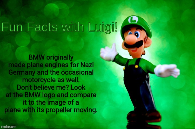 See, I say stupid facts when I'm bored | BMW originally made plane engines for Nazi Germany and the occasional motorcycle as well. Don't believe me? Look at the BMW logo and compare it to the image of a plane with its propeller moving. | image tagged in fun facts with luigi | made w/ Imgflip meme maker