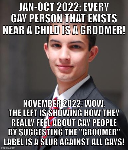 Hateful hypocrites | JAN-OCT 2022: EVERY GAY PERSON THAT EXISTS NEAR A CHILD IS A GROOMER! NOVEMBER 2022: WOW, THE LEFT IS SHOWING HOW THEY REALLY FEEL ABOUT GAY PEOPLE BY SUGGESTING THE "GROOMER" LABEL IS A SLUR AGAINST ALL GAYS! | image tagged in college conservative,colorado springs,lgbtq,homophobia,groomer,conservative hypocrisy | made w/ Imgflip meme maker