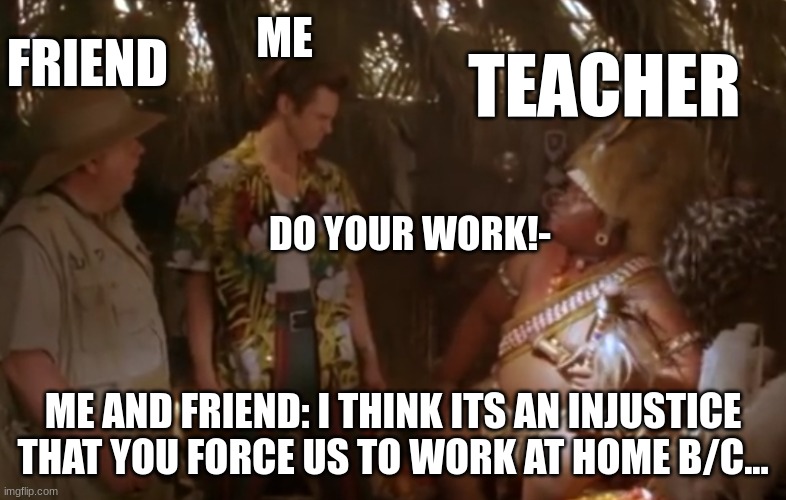 Just there to do work | FRIEND; ME; TEACHER; DO YOUR WORK!-; ME AND FRIEND: I THINK ITS AN INJUSTICE THAT YOU FORCE US TO WORK AT HOME B/C... | image tagged in ace ventura 2 | made w/ Imgflip meme maker
