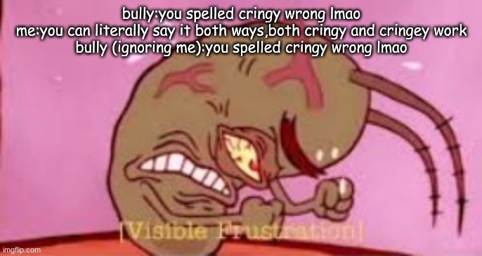You can spell it both ways,neither are wrong | bully:you spelled cringy wrong lmao
me:you can literally say it both ways,both cringy and cringey work
bully (ignoring me):you spelled cringy wrong lmao | image tagged in visible frustration,cringe,cringey,cringy | made w/ Imgflip meme maker