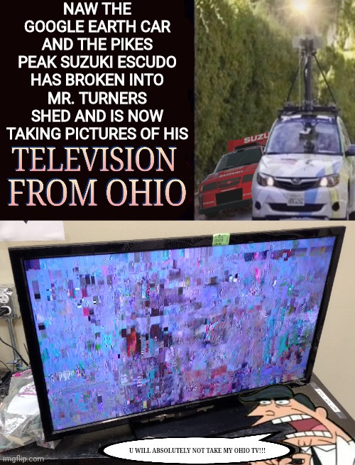 How The heck did He obtain that | NAW THE GOOGLE EARTH CAR AND THE PIKES PEAK SUZUKI ESCUDO HAS BROKEN INTO MR. TURNERS SHED AND IS NOW TAKING PICTURES OF HIS; U WILL ABSOLUTELY NOT TAKE MY OHIO TV!!! | image tagged in ohio,suzuki escudo,fairly odd parents,television,google earth | made w/ Imgflip meme maker