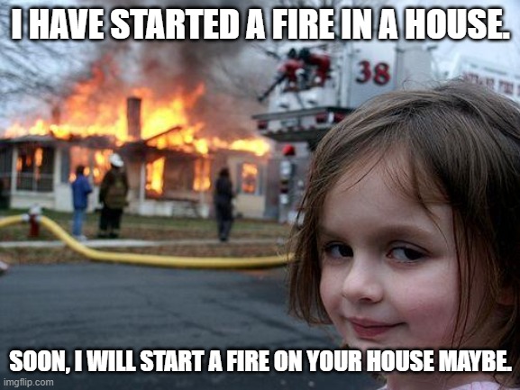 Disater Girl likes to start fire in random people's houses | I HAVE STARTED A FIRE IN A HOUSE. SOON, I WILL START A FIRE ON YOUR HOUSE MAYBE. | image tagged in memes,disaster girl | made w/ Imgflip meme maker