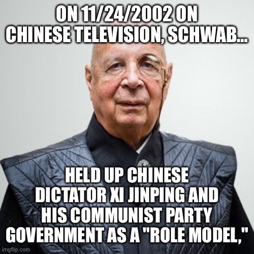 The free world did not elect this man and his cronies to a dictatorship. Resist tyranny! | ON 11/24/2002 ON CHINESE TELEVISION, SCHWAB…; HELD UP CHINESE DICTATOR XI JINPING AND HIS COMMUNIST PARTY GOVERNMENT AS A "ROLE MODEL," | image tagged in klaus schwab,tyranny,wef | made w/ Imgflip meme maker