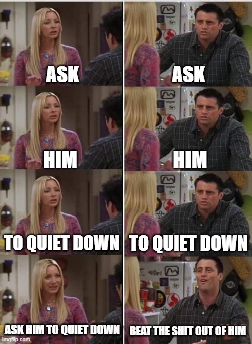 schools: | ASK; ASK; HIM; HIM; TO QUIET DOWN; TO QUIET DOWN; ASK HIM TO QUIET DOWN; BEAT THE SHIT OUT OF HIM | image tagged in phoebe joey | made w/ Imgflip meme maker