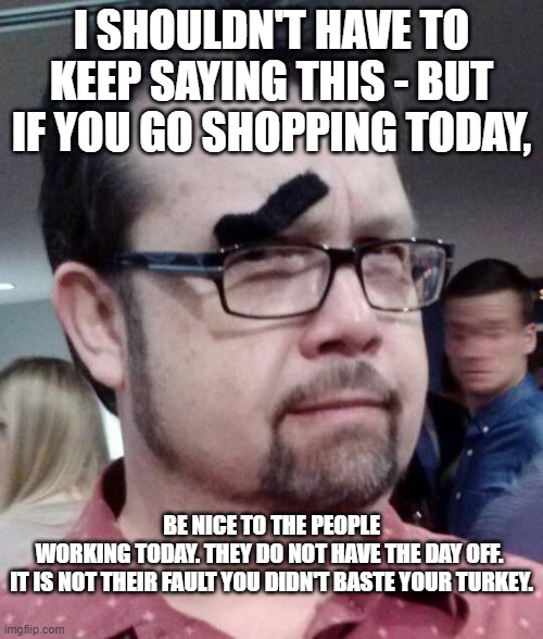 be nice | I SHOULDN'T HAVE TO KEEP SAYING THIS - BUT IF YOU GO SHOPPING TODAY, BE NICE TO THE PEOPLE WORKING TODAY. THEY DO NOT HAVE THE DAY OFF. 
IT IS NOT THEIR FAULT YOU DIDN'T BASTE YOUR TURKEY. | image tagged in thanksgiving | made w/ Imgflip meme maker