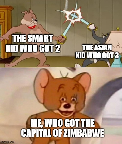 Tom and Jerry swordfight | THE SMART KID WHO GOT 2; THE ASIAN KID WHO GOT 3; ME, WHO GOT THE CAPITAL OF ZIMBABWE | image tagged in tom and jerry swordfight | made w/ Imgflip meme maker