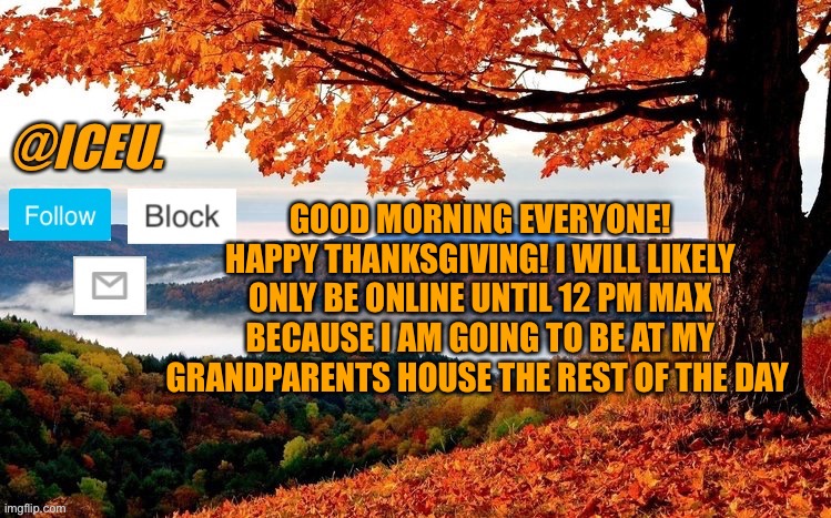 Happy Thanksgiving!!! | GOOD MORNING EVERYONE! HAPPY THANKSGIVING! I WILL LIKELY ONLY BE ONLINE UNTIL 12 PM MAX BECAUSE I AM GOING TO BE AT MY GRANDPARENTS HOUSE THE REST OF THE DAY | image tagged in iceu fall template | made w/ Imgflip meme maker