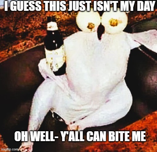 IT'S JUST NOT MY DAY | I GUESS THIS JUST ISN'T MY DAY; OH WELL- Y'ALL CAN BITE ME | image tagged in humor,humour,dark humor,happy thanksgiving | made w/ Imgflip meme maker
