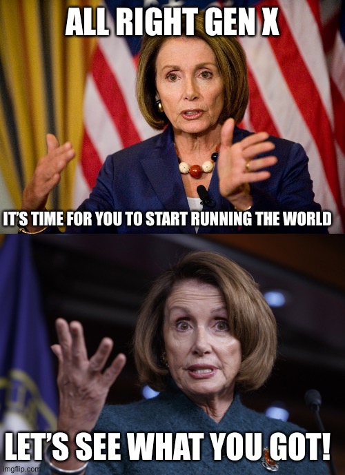 ALL RIGHT GEN X; IT’S TIME FOR YOU TO START RUNNING THE WORLD; LET’S SEE WHAT YOU GOT! | image tagged in nancy pelosi we need to pass the aca to find out what's in it,good old nancy pelosi | made w/ Imgflip meme maker