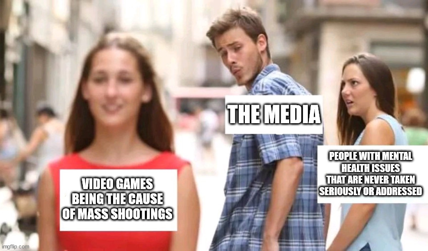 Distracted boyfriend | THE MEDIA; PEOPLE WITH MENTAL HEALTH ISSUES THAT ARE NEVER TAKEN SERIOUSLY OR ADDRESSED; VIDEO GAMES BEING THE CAUSE OF MASS SHOOTINGS | image tagged in distracted boyfriend | made w/ Imgflip meme maker