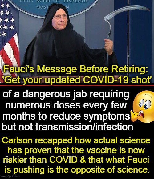 Fauci Represents The Misinformation That Is Responsible For Many Deaths & Injuries | Fauci's Message Before Retiring: 
'Get your updated COVID-19 shot'; of a dangerous jab requiring 
numerous doses every few 
months to reduce symptoms 
but not transmission/infection; Carlson recapped how actual science 
has proven that the vaccine is now 
riskier than COVID & that what Fauci 
is pushing is the opposite of science. | image tagged in politics,dr fauci,covid vaccine,dangerous,side effects,misinformation | made w/ Imgflip meme maker