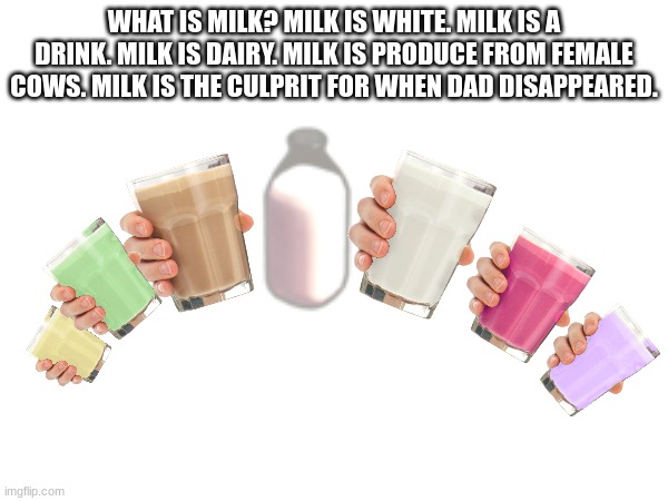 i spent way to much time on this one | WHAT IS MILK? MILK IS WHITE. MILK IS A DRINK. MILK IS DAIRY. MILK IS PRODUCE FROM FEMALE COWS. MILK IS THE CULPRIT FOR WHEN DAD DISAPPEARED. | image tagged in milk | made w/ Imgflip meme maker