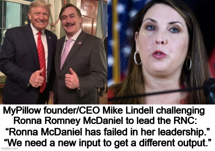 Mike Lindell Exclusive to National File | MyPillow founder/CEO Mike Lindell challenging 
Ronna Romney McDaniel to lead the RNC:; “Ronna McDaniel has failed in her leadership.” “We need a new input to get a different output.” | image tagged in politics,mike lindell,my pillow,challenge,rnc,ronna mcdaniel | made w/ Imgflip meme maker
