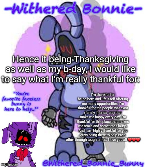 Didn't change the text color, but idc | Hence it being Thanksgiving as well as my b-day, I would like to say what I'm really thankful for:; I'm thankful for being born and life itself offering me many opportunities. I'm thankful for the people that exist (family, friends, etc) that make me happy every day. I'm thankful for this place that makes me smile and sometimes laugh. And I am highly thankful for you guys being there to help each other through tough times. I love you all ❤❤❤ | image tagged in withered_bonnie_bunny's fnaf 2 bonnie temp | made w/ Imgflip meme maker