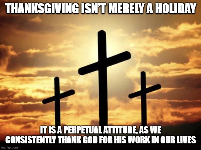 Crucifixion | THANKSGIVING ISN’T MERELY A HOLIDAY; IT IS A PERPETUAL ATTITUDE, AS WE CONSISTENTLY THANK GOD FOR HIS WORK IN OUR LIVES | image tagged in cross | made w/ Imgflip meme maker