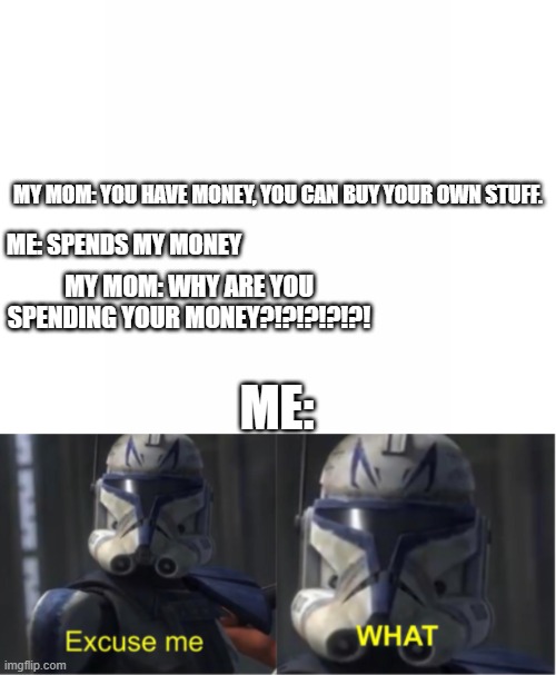 when your mom says you can spend your money: | MY MOM: YOU HAVE MONEY, YOU CAN BUY YOUR OWN STUFF. ME: SPENDS MY MONEY; MY MOM: WHY ARE YOU SPENDING YOUR MONEY?!?!?!?!?! ME: | image tagged in excuse me what,mom | made w/ Imgflip meme maker