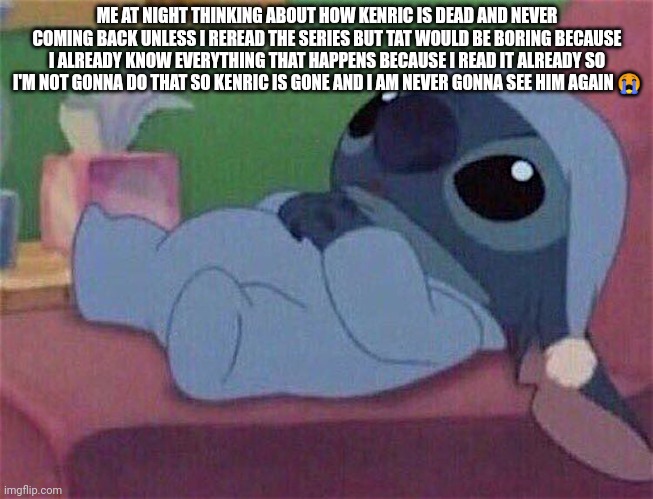 Stitch | ME AT NIGHT THINKING ABOUT HOW KENRIC IS DEAD AND NEVER COMING BACK UNLESS I REREAD THE SERIES BUT TAT WOULD BE BORING BECAUSE I ALREADY KNOW EVERYTHING THAT HAPPENS BECAUSE I READ IT ALREADY SO I'M NOT GONNA DO THAT SO KENRIC IS GONE AND I AM NEVER GONNA SEE HIM AGAIN 😭 | image tagged in stitch | made w/ Imgflip meme maker