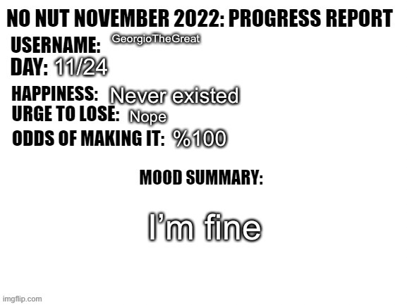 No Nut November 2022: Progress Report | GeorgioTheGreat; 11/24; Never existed; Nope; %100; I’m fine | image tagged in no nut november 2022 progress report | made w/ Imgflip meme maker