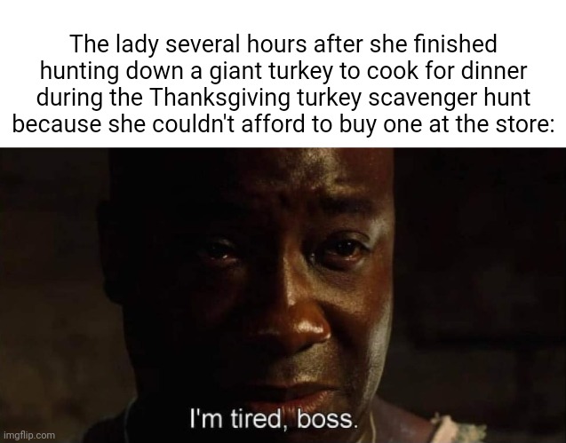 Giant turkey | The lady several hours after she finished hunting down a giant turkey to cook for dinner during the Thanksgiving turkey scavenger hunt because she couldn't afford to buy one at the store: | image tagged in i'm tired boss,funny,memes,blank white template,happy thanksgiving,turkey | made w/ Imgflip meme maker