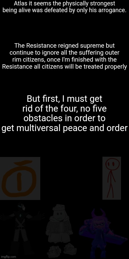 A future villian teaser | Atlas it seems the physically strongest being alive was defeated by only his arrogance. The Resistance reigned supreme but continue to ignore all the suffering outer rim citizens, once I'm finished with the Resistance all citizens will be treated properly; But first, I must get rid of the four, no five obstacles in order to get multiversal peace and order | image tagged in memes,blank transparent square | made w/ Imgflip meme maker