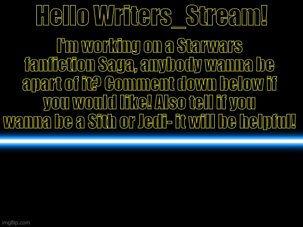 Hello Writers_Stream! | Hello Writers_Stream! I'm working on a Starwars fanfiction Saga, anybody wanna be apart of it? Comment down below if you would like! Also tell if you wanna be a Sith or Jedi- it will be helpful! | image tagged in starwars,saga | made w/ Imgflip meme maker