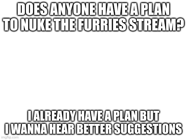 I was thinking about making a furry meme in the toy plane meme (check tags) | DOES ANYONE HAVE A PLAN TO NUKE THE FURRIES STREAM? I ALREADY HAVE A PLAN BUT I WANNA HEAR BETTER SUGGESTIONS | image tagged in and then i will,try to draw a cool,explosion,nuking the furry stream,sounds good | made w/ Imgflip meme maker