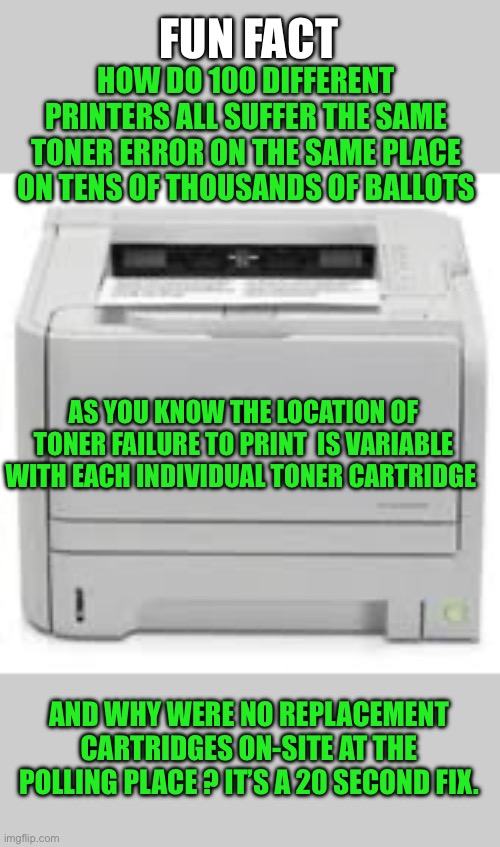 Yep | FUN FACT; HOW DO 100 DIFFERENT PRINTERS ALL SUFFER THE SAME TONER ERROR ON THE SAME PLACE ON TENS OF THOUSANDS OF BALLOTS; AS YOU KNOW THE LOCATION OF TONER FAILURE TO PRINT  IS VARIABLE WITH EACH INDIVIDUAL TONER CARTRIDGE; AND WHY WERE NO REPLACEMENT CARTRIDGES ON-SITE AT THE POLLING PLACE ? IT’S A 20 SECOND FIX. | made w/ Imgflip meme maker