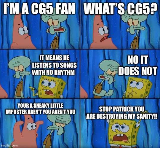 This is my friends opinion on CG5 | I’M A CG5 FAN; WHAT’S CG5? NO IT DOES NOT; IT MEANS HE LISTENS TO SONGS WITH NO RHYTHM; YOUR A SNEAKY LITTLE IMPOSTER AREN’T YOU AREN’T YOU; STOP PATRICK YOU ARE DESTROYING MY SANITY!! | image tagged in stop it patrick you're scaring him | made w/ Imgflip meme maker