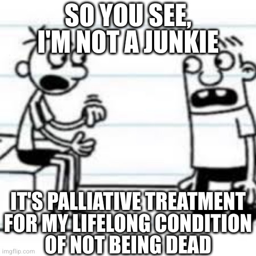 GREG TELLING ROWLEY | SO YOU SEE, I'M NOT A JUNKIE IT'S PALLIATIVE TREATMENT
FOR MY LIFELONG CONDITION
OF NOT BEING DEAD | image tagged in greg telling rowley | made w/ Imgflip meme maker