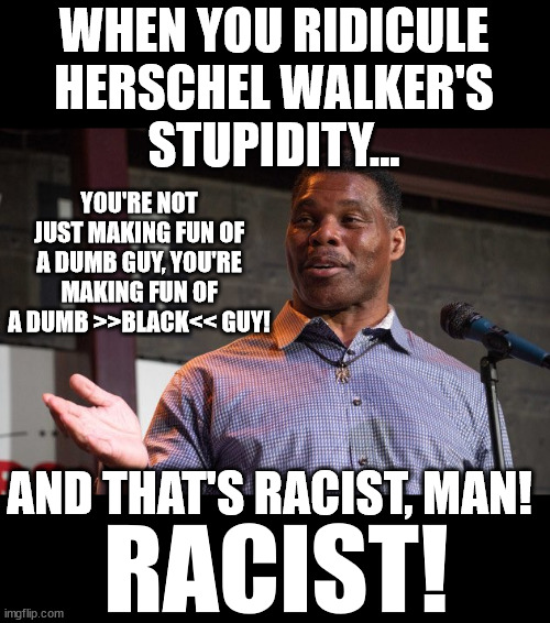 No "racism" is allowed! |  WHEN YOU RIDICULE
HERSCHEL WALKER'S
STUPIDITY... YOU'RE NOT JUST MAKING FUN OF A DUMB GUY, YOU'RE MAKING FUN OF A DUMB >>BLACK<< GUY! AND THAT'S RACIST, MAN! RACIST! | image tagged in herschel walker | made w/ Imgflip meme maker