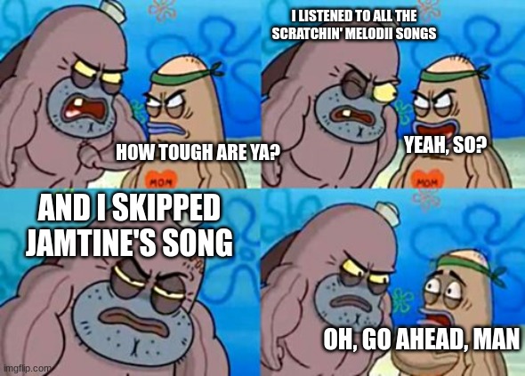 Scratchin' Melodii is fire | I LISTENED TO ALL THE SCRATCHIN' MELODII SONGS; YEAH, SO? HOW TOUGH ARE YA? AND I SKIPPED JAMTINE'S SONG; OH, GO AHEAD, MAN | image tagged in memes,how tough are you,scratchin' melodii | made w/ Imgflip meme maker