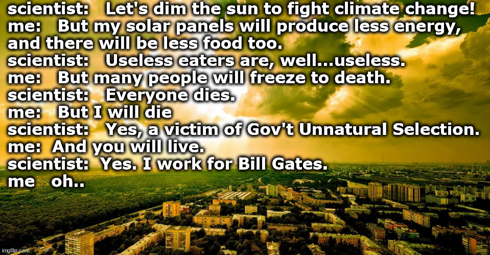 Everyone Dies | scientist:   Let's dim the sun to fight climate change!
me:   But my solar panels will produce less energy, 
and there will be less food too.
scientist:   Useless eaters are, well...useless.
me:   But many people will freeze to death.
scientist:   Everyone dies.
me:   But I will die
scientist:   Yes, a victim of Gov't Unnatural Selection.
me:  And you will live.
scientist:  Yes. I work for Bill Gates.
me   oh.. | image tagged in memes,politics | made w/ Imgflip meme maker