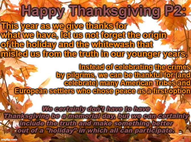 Happy Thanksgiving | This year as we give thanks for what we have, let us not forget the origin of the holiday and the whitewash that misled us from the truth in our younger years. Happy Thanksgiving P2:; Instead of celebrating the crimes by pilgrims, we can be thankful for (and celebrate) many American Tribes and European settlers who chose peace as a first option; We certainly don't have to have Thanksgiving be a memorial day, but we can certainly include the truth and make something better out of a "holiday" in which all can participate. | image tagged in happy thanksgiving,thanksgiving,woke,chad | made w/ Imgflip meme maker