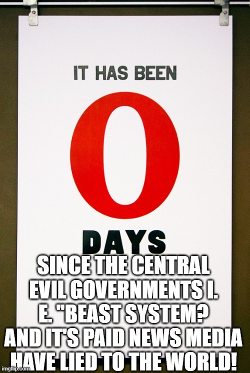 Could be saved by Zero? | SINCE THE CENTRAL EVIL GOVERNMENTS I. E. "BEAST SYSTEM? AND IT'S PAID NEWS MEDIA HAVE LIED TO THE WORLD! | image tagged in 0 days since,political meme,government corruption,fake news,beast,christianity | made w/ Imgflip meme maker