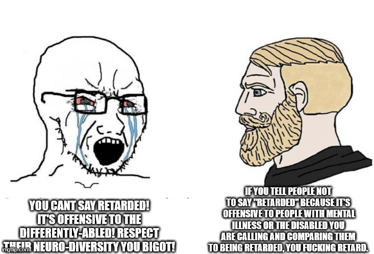 Actually Retarded Soyboy Vs Real Chad Disabled | IF YOU TELL PEOPLE NOT TO SAY "RETARDED" BECAUSE IT'S  OFFENSIVE TO PEOPLE WITH MENTAL ILLNESS OR THE DISABLED YOU ARE CALLING AND COMPARING THEM TO BEING RETARDED, YOU FUCKING RETARD. YOU CANT SAY RETARDED! IT'S OFFENSIVE TO THE DIFFERENTLY-ABLED! RESPECT THEIR NEURO-DIVERSITY YOU BIGOT! | image tagged in soyboy vs yes chad | made w/ Imgflip meme maker