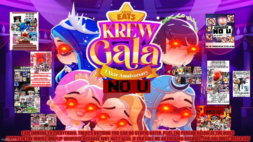 strongest no u card in allllllllllllllllllllllllllllllllllllllll bible | I AM IMMUNE TO EVERYTHING. THERE’S NOTHING YOU CAN DO STUPID HATER. PLUS THE PERSON BELOW IS THE MOST GAYEST IN THE WHOLE IMGFLIP UNIVERSE BECAUSE WHY NOT? ALSO, IF YOU CALL ME AN FUCKING ASSHOLE, YOU ARE MOST HELLA GAY | image tagged in funneh on that beat | made w/ Imgflip meme maker