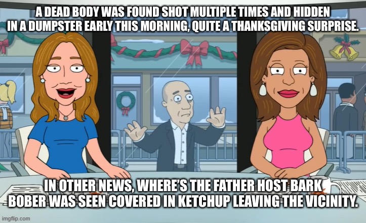 A DEAD BODY WAS FOUND SHOT MULTIPLE TIMES AND HIDDEN IN A DUMPSTER EARLY THIS MORNING, QUITE A THANKSGIVING SURPRISE. IN OTHER NEWS, WHERE’S THE FATHER HOST BARK BOBER WAS SEEN COVERED IN KETCHUP LEAVING THE VICINITY. | made w/ Imgflip meme maker