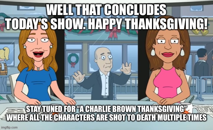 WELL THAT CONCLUDES TODAY’S SHOW. HAPPY THANKSGIVING! STAY TUNED FOR “A CHARLIE BROWN THANKSGIVING” WHERE ALL THE CHARACTERS ARE SHOT TO DEATH MULTIPLE TIMES | made w/ Imgflip meme maker