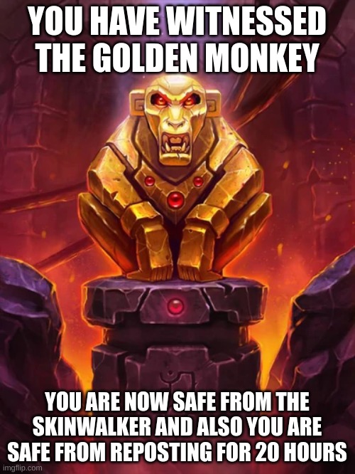 Golden Monkey Idol | YOU HAVE WITNESSED THE GOLDEN MONKEY YOU ARE NOW SAFE FROM THE SKINWALKER AND ALSO YOU ARE SAFE FROM REPOSTING FOR 20 HOURS | image tagged in golden monkey idol | made w/ Imgflip meme maker