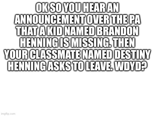 Only human ocs | OK SO YOU HEAR AN ANNOUNCEMENT OVER THE PA THAT A KID NAMED BRANDON HENNING IS MISSING. THEN YOUR CLASSMATE NAMED DESTINY HENNING ASKS TO LEAVE. WDYD? | made w/ Imgflip meme maker