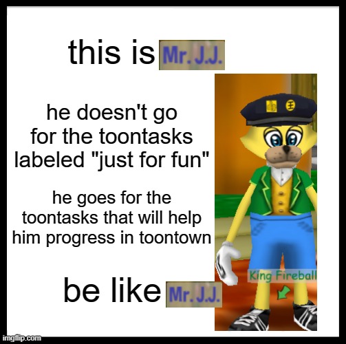 be like MR. J.J. | this is; he doesn't go for the toontasks labeled "just for fun"; he goes for the toontasks that will help him progress in toontown; be like | image tagged in memes,be like bill,advice,toontown | made w/ Imgflip meme maker
