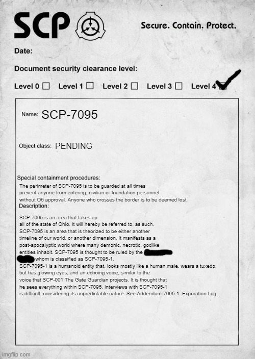 That Addendum may or may not ever come (It wont) | SCP-7095; PENDING; The perimeter of SCP-7095 is to be guarded at all times prevent anyone from entering, civilian or foundation personnel without O5 approval. Anyone who crosses the border is to be deemed lost. SCP-7095 is an area that takes up all of the state of Ohio. It will hereby be referred to, as such. 
SCP-7095 is an area that is theorized to be either another timeline of our world, or another dimension. It manifests as a post-apocalyptic world where many demonic, necrotic, godlike entities inhabit. SCP-7095 is thought to be ruled by the "The Final Boss", whom is classified as SCP-7095-1.
SCP-7095-1 is a humanoid entity that, looks mostly like a human male, wears a tuxedo, but has glowing eyes, and an echoing voice, similar to the voice that SCP-001 The Gate Guardian projects. It is thought that he sees everything within SCP-7095. Interviews with SCP-7095-1 is difficult, considering its unpredictable nature. See Addendum-7095-1: Exporation Log. | image tagged in scp document | made w/ Imgflip meme maker