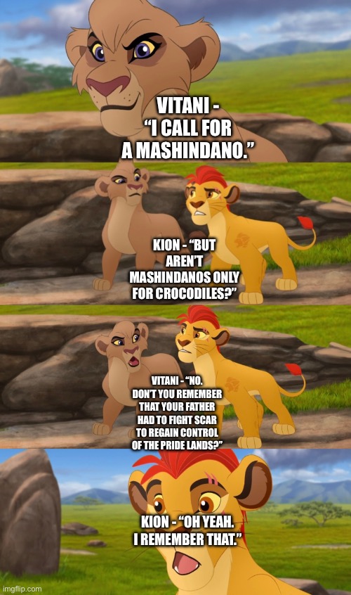 Kion and Vitani’s dialogue over a mashindano (The Lion Guard: Return to the Pride Lands) | VITANI - “I CALL FOR A MASHINDANO.”; KION - “BUT AREN’T MASHINDANOS ONLY FOR CROCODILES?”; VITANI - “NO. DON’T YOU REMEMBER THAT YOUR FATHER HAD TO FIGHT SCAR TO REGAIN CONTROL OF THE PRIDE LANDS?”; KION - “OH YEAH. I REMEMBER THAT.” | image tagged in funny memes,the lion king,the lion guard | made w/ Imgflip meme maker