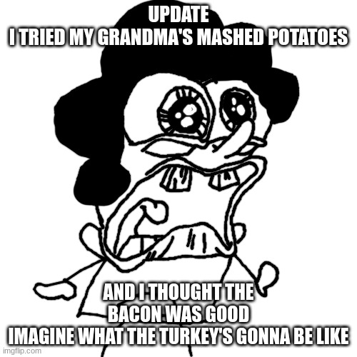 bush head crying/screaming | UPDATE
I TRIED MY GRANDMA'S MASHED POTATOES; AND I THOUGHT THE BACON WAS GOOD
IMAGINE WHAT THE TURKEY'S GONNA BE LIKE | image tagged in bush head crying/screaming | made w/ Imgflip meme maker