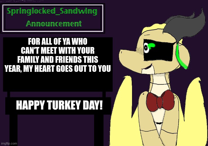 Springlocked_Sandwing Announcement Temp | FOR ALL OF YA WHO CAN'T MEET WITH YOUR FAMILY AND FRIENDS THIS YEAR, MY HEART GOES OUT TO YOU; HAPPY TURKEY DAY! | image tagged in springlocked_sandwing announcement temp | made w/ Imgflip meme maker