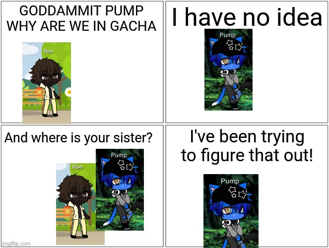 Blank Comic Panel 2x2 Meme | GODDAMMIT PUMP WHY ARE WE IN GACHA; I have no idea; I've been trying to figure that out! And where is your sister? | image tagged in memes,blank comic panel 2x2 | made w/ Imgflip meme maker