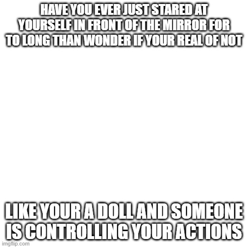 Blank Transparent Square Meme | HAVE YOU EVER JUST STARED AT YOURSELF IN FRONT OF THE MIRROR FOR TO LONG THAN WONDER IF YOUR REAL OF NOT; LIKE YOUR A DOLL AND SOMEONE IS CONTROLLING YOUR ACTIONS | image tagged in memes,blank transparent square | made w/ Imgflip meme maker